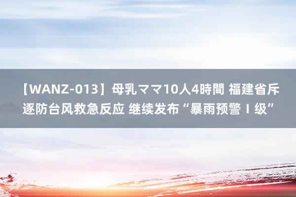 【WANZ-013】母乳ママ10人4時間 福建省斥逐防台风救急反应 继续发布“暴雨预警Ⅰ级”