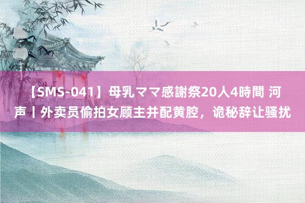 【SMS-041】母乳ママ感謝祭20人4時間 河声丨外卖员偷拍女顾主并配黄腔，诡秘辞让骚扰