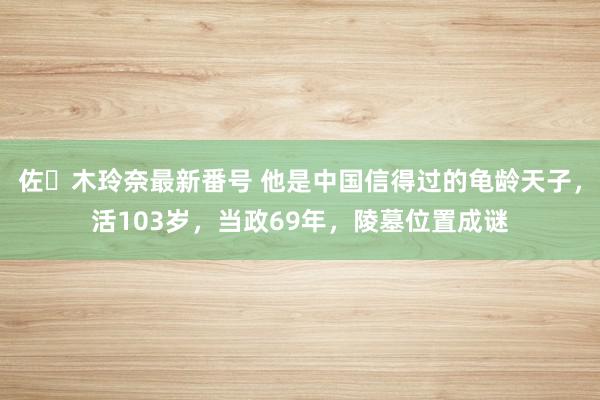 佐々木玲奈最新番号 他是中国信得过的龟龄天子，活103岁，当政69年，陵墓位置成谜