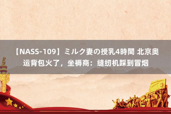 【NASS-109】ミルク妻の授乳4時間 北京奥运背包火了，坐褥商：缝纫机踩到冒烟