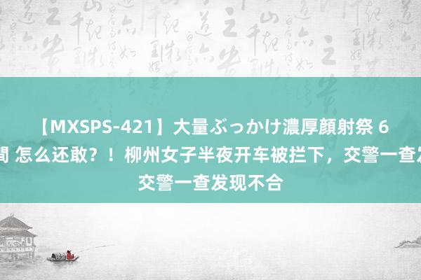 【MXSPS-421】大量ぶっかけ濃厚顔射祭 60人5時間 怎么还敢？！柳州女子半夜开车被拦下，交警一查发现不合