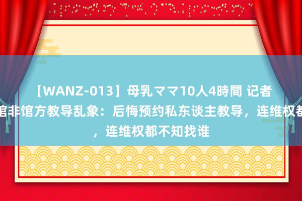 【WANZ-013】母乳ママ10人4時間 记者看望博物馆非馆方教导乱象：后悔预约私东谈主教导，连维权都不知找谁