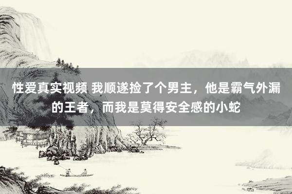 性爱真实视频 我顺遂捡了个男主，他是霸气外漏的王者，而我是莫得安全感的小蛇