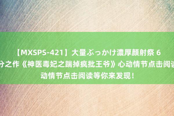 【MXSPS-421】大量ぶっかけ濃厚顔射祭 60人5時間 高分之作《神医毒妃之踹掉疯批王爷》心动情节点击阅读等你来发现！