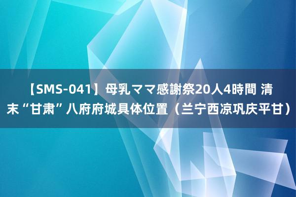 【SMS-041】母乳ママ感謝祭20人4時間 清末“甘肃”八府府城具体位置（兰宁西凉巩庆平甘）