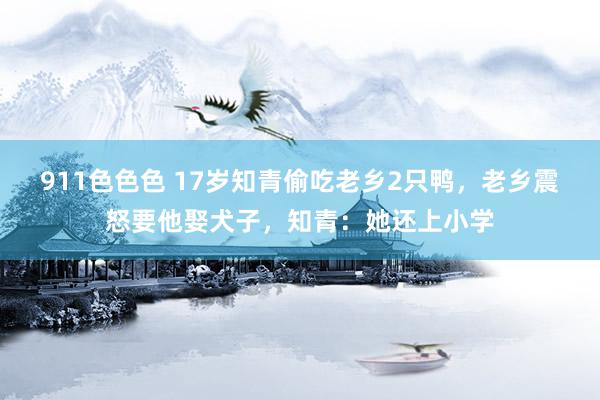 911色色色 17岁知青偷吃老乡2只鸭，老乡震怒要他娶犬子，知青：她还上小学