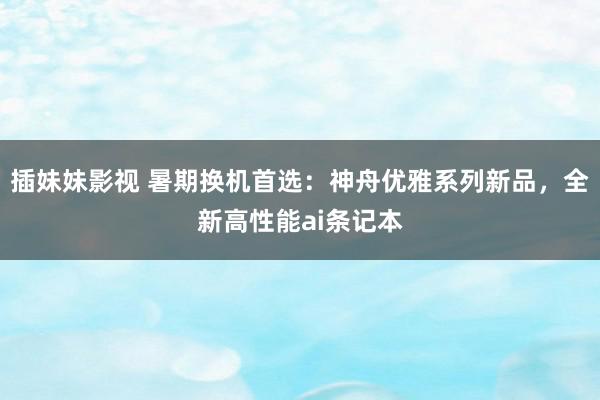 插妹妹影视 暑期换机首选：神舟优雅系列新品，全新高性能ai条记本