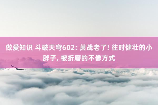 做爱知识 斗破天穹602: 萧战老了! 往时健壮的小胖子, 被折磨的不像方式