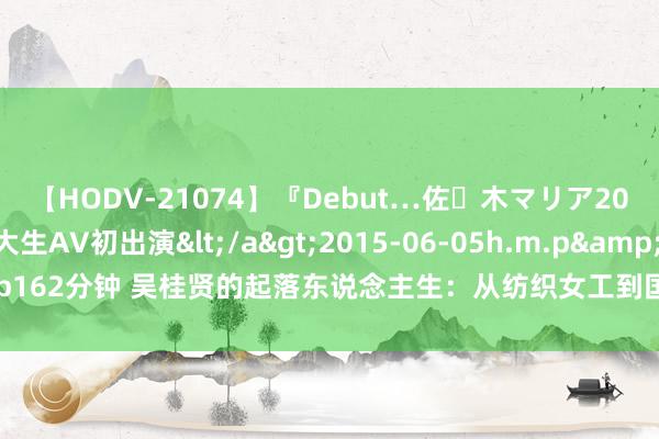 【HODV-21074】『Debut…佐々木マリア20歳』 現役女子大生AV初出演</a>2015-06-05h.m.p&$h.m.p162分钟 吴桂贤的起落东说念主生：从纺织女工到国务院副总理，退休后仍在征途