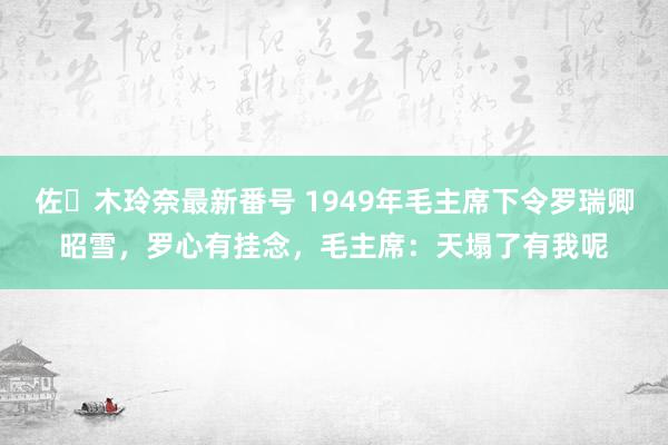 佐々木玲奈最新番号 1949年毛主席下令罗瑞卿昭雪，罗心有挂念，毛主席：天塌了有我呢