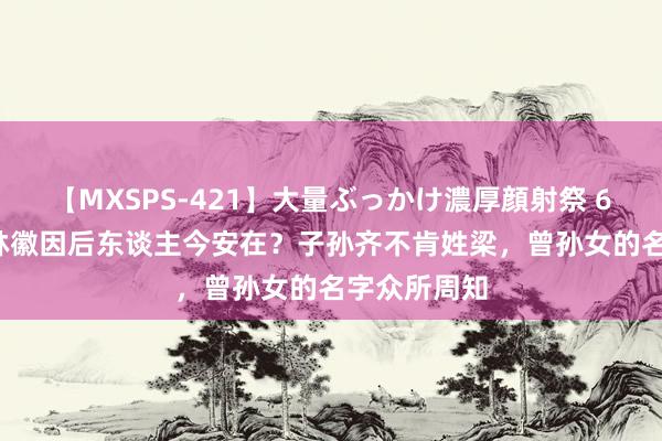 【MXSPS-421】大量ぶっかけ濃厚顔射祭 60人5時間 林徽因后东谈主今安在？子孙齐不肯姓梁，曾孙女的名字众所周知