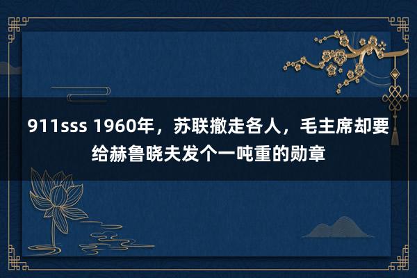 911sss 1960年，苏联撤走各人，毛主席却要给赫鲁晓夫发个一吨重的勋章