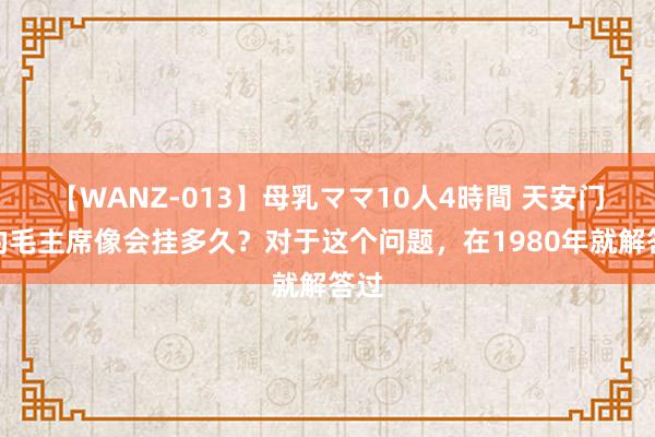 【WANZ-013】母乳ママ10人4時間 天安门上的毛主席像会挂多久？对于这个问题，在1980年就解答过