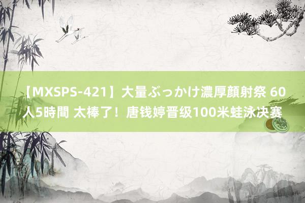 【MXSPS-421】大量ぶっかけ濃厚顔射祭 60人5時間 太棒了！唐钱婷晋级100米蛙泳决赛