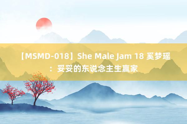 【MSMD-018】She Male Jam 18 奚梦瑶：妥妥的东说念主生赢家