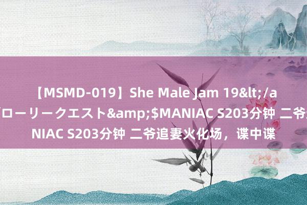 【MSMD-019】She Male Jam 19</a>2008-08-04グローリークエスト&$MANIAC S203分钟 二爷追妻火化场，谍中谍