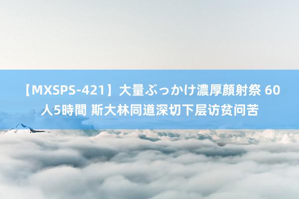 【MXSPS-421】大量ぶっかけ濃厚顔射祭 60人5時間 斯大林同道深切下层访贫问苦