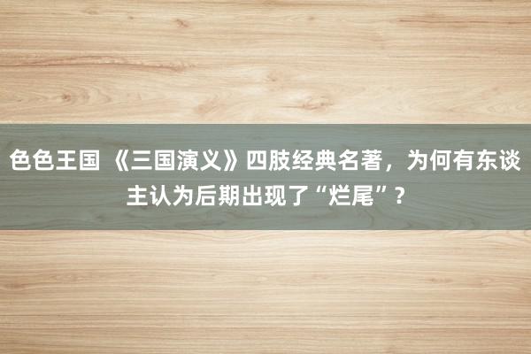 色色王国 《三国演义》四肢经典名著，为何有东谈主认为后期出现了“烂尾”？