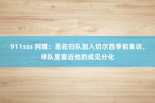 911sss 阿媒：恩佐归队加入切尔西季前集训，球队里靠近他的成见分化