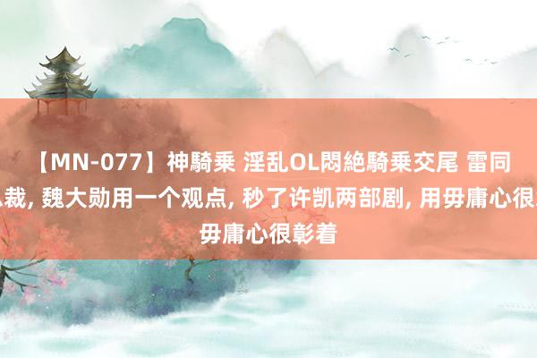 【MN-077】神騎乗 淫乱OL悶絶騎乗交尾 雷同演总裁, 魏大勋用一个观点, 秒了许凯两部剧, 用毋庸心很彰着