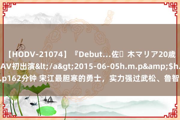 【HODV-21074】『Debut…佐々木マリア20歳』 現役女子大生AV初出演</a>2015-06-05h.m.p&$h.m.p162分钟 宋江最胆寒的勇士，实力强过武松、鲁智深，却因一句话被宋江排挤