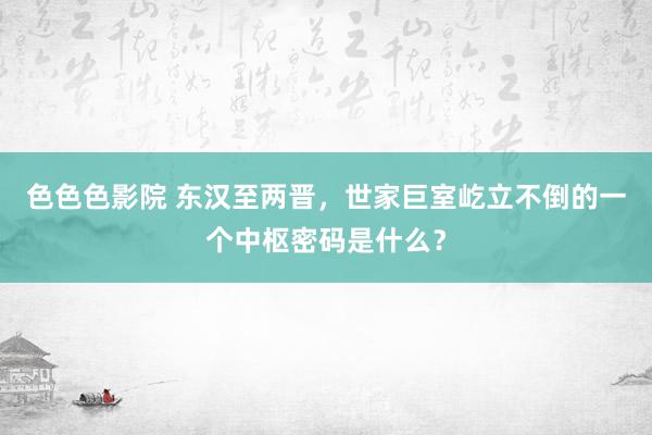 色色色影院 东汉至两晋，世家巨室屹立不倒的一个中枢密码是什么？