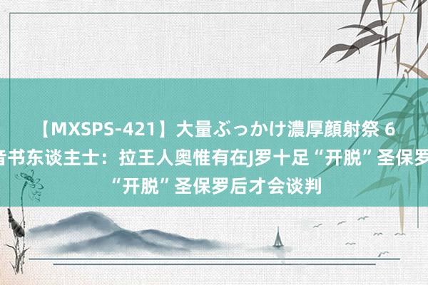 【MXSPS-421】大量ぶっかけ濃厚顔射祭 60人5時間 音书东谈主士：拉王人奥惟有在J罗十足“开脱”圣保罗后才会谈判