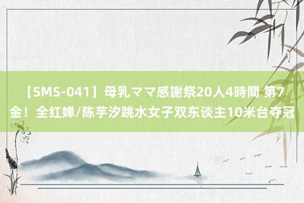 【SMS-041】母乳ママ感謝祭20人4時間 第7金！全红婵/陈芋汐跳水女子双东谈主10米台夺冠