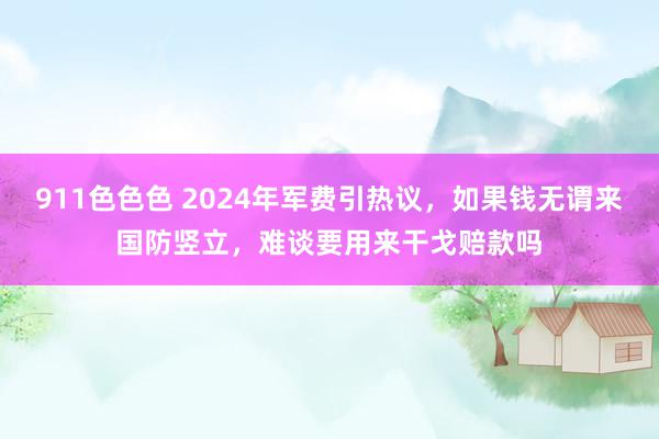 911色色色 2024年军费引热议，如果钱无谓来国防竖立，难谈要用来干戈赔款吗