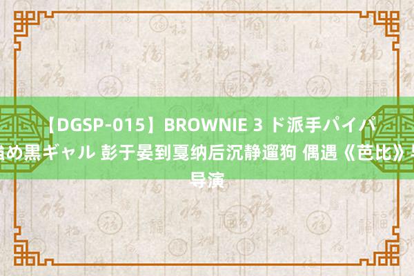 【DGSP-015】BROWNIE 3 ド派手パイパン強め黒ギャル 彭于晏到戛纳后沉静遛狗 偶遇《芭比》导演