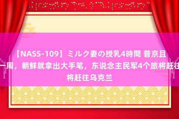 【NASS-109】ミルク妻の授乳4時間 普京且归不到一周，朝鲜就拿出大手笔，东说念主民军4个旅将赶往乌克兰