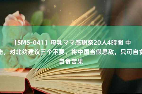 【SMS-041】母乳ママ感謝祭20人4時間 中方反击，对北约建议三个不要，将中国当假思敌，只可自食苦果