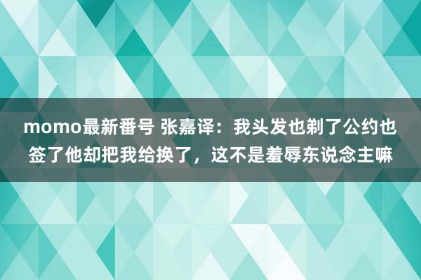 momo最新番号 张嘉译：我头发也剃了公约也签了他却把我给换了，这不是羞辱东说念主嘛