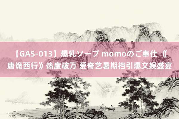 【GAS-013】爆乳ソープ momoのご奉仕 《唐诡西行》热度破万 爱奇艺暑期档引爆文娱盛宴