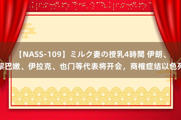 【NASS-109】ミルク妻の授乳4時間 伊朗、黎巴嫩、伊拉克、也门等代表将开会，商榷症结以色列