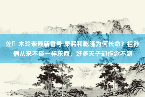 佐々木玲奈最新番号 康熙和乾隆为何长命？祖孙俩从来不碰一样东西，好多天子却作念不到