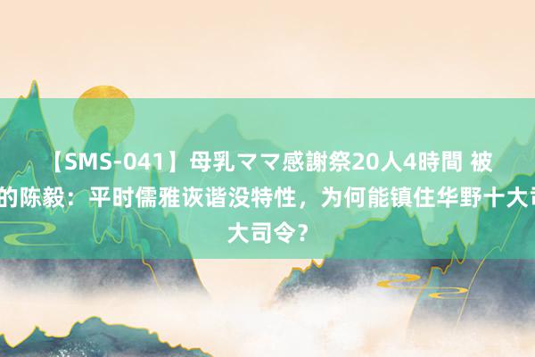 【SMS-041】母乳ママ感謝祭20人4時間 被低估的陈毅：平时儒雅诙谐没特性，为何能镇住华野十大司令？