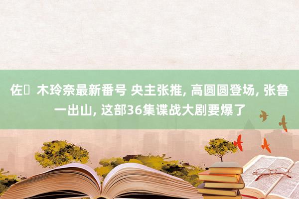 佐々木玲奈最新番号 央主张推, 高圆圆登场, 张鲁一出山, 这部36集谍战大剧要爆了