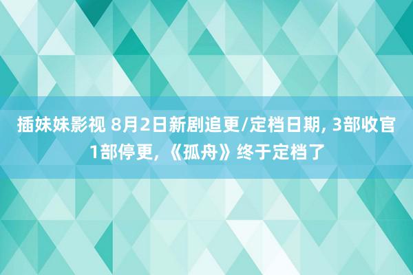 插妹妹影视 8月2日新剧追更/定档日期, 3部收官1部停更, 《孤舟》终于定档了