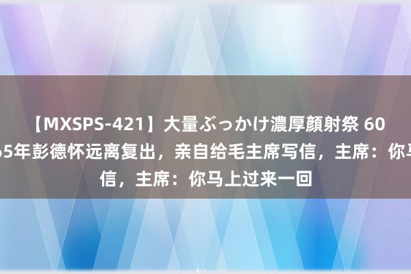 【MXSPS-421】大量ぶっかけ濃厚顔射祭 60人5時間 1965年彭德怀远离复出，亲自给毛主席写信，主席：你马上过来一回