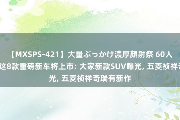 【MXSPS-421】大量ぶっかけ濃厚顔射祭 60人5時間 8月这8款重磅新车将上市: 大家新款SUV曝光, 五菱祯祥奇瑞有新作