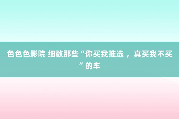 色色色影院 细数那些“你买我推选 ，真买我不买”的车