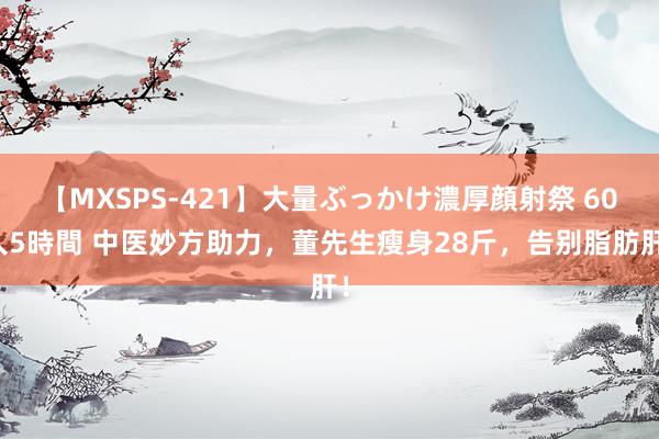 【MXSPS-421】大量ぶっかけ濃厚顔射祭 60人5時間 中医妙方助力，董先生瘦身28斤，告别脂肪肝！