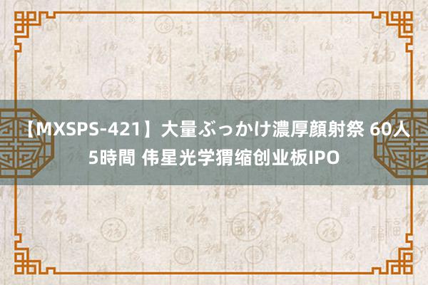 【MXSPS-421】大量ぶっかけ濃厚顔射祭 60人5時間 伟星光学猬缩创业板IPO