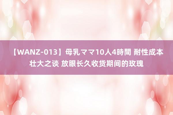 【WANZ-013】母乳ママ10人4時間 耐性成本壮大之谈 放眼长久收货期间的玫瑰