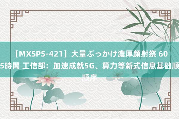 【MXSPS-421】大量ぶっかけ濃厚顔射祭 60人5時間 工信部：加速成就5G、算力等新式信息基础顺序