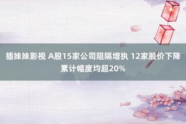 插妹妹影视 A股15家公司阻隔增执 12家股价下降累计幅度均超20%