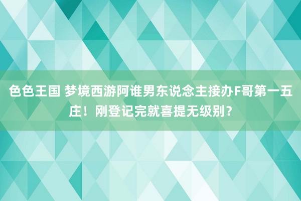 色色王国 梦境西游阿谁男东说念主接办F哥第一五庄！刚登记完就喜提无级别？