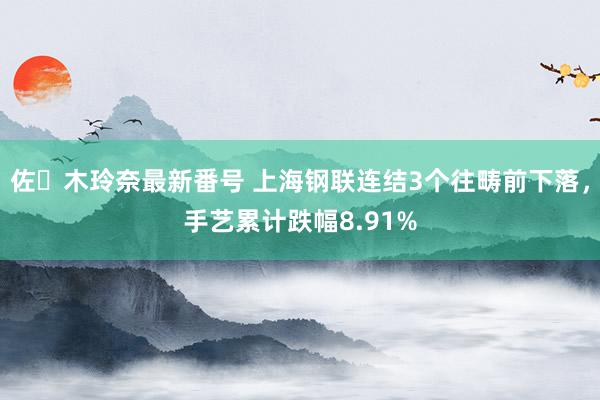 佐々木玲奈最新番号 上海钢联连结3个往畴前下落，手艺累计跌幅8.91%