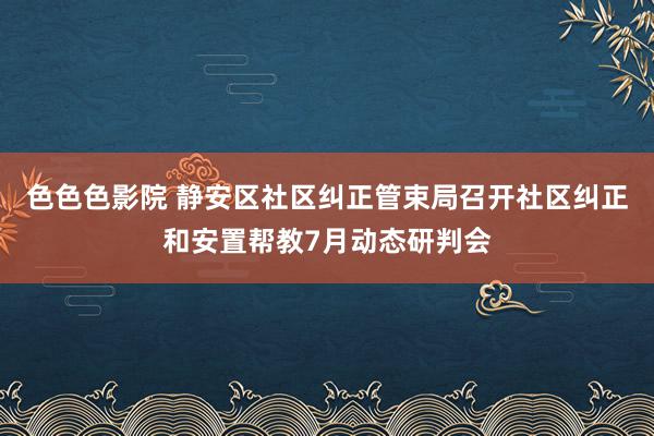 色色色影院 静安区社区纠正管束局召开社区纠正和安置帮教7月动态研判会